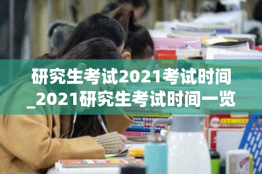 研究生考试2021考试时间_2021研究生考试时间一览表