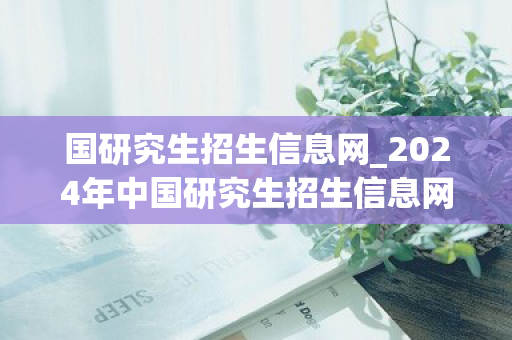 国研究生招生信息网_2024年中国研究生招生信息网
